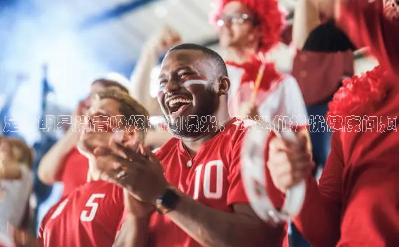 3377体育官方在线登录入口网易足球明星尚青吸烟丑闻曝光，球迷们担忧健康问题