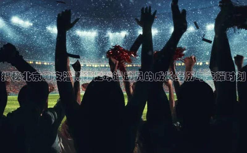 3377体育百度游戏开放平台揭秘北京国安淄博籍足球运动员的成长经历与荣耀时刻