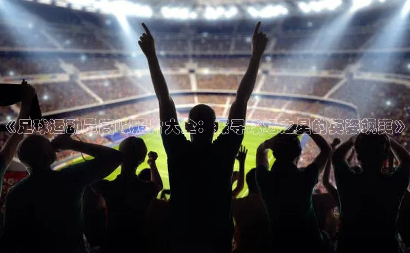 3377体育彩票app官网下载地址百度 H5《足球运动员高峰照片大全：探寻球场之星的英姿飒爽》