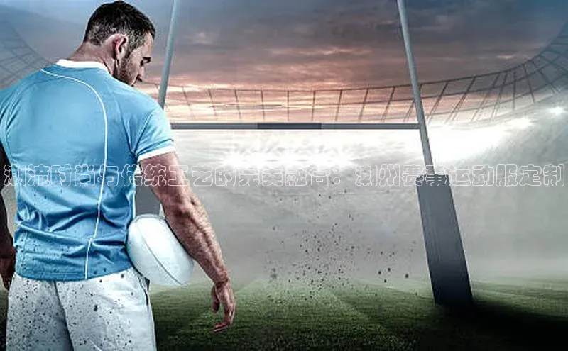 3377体育网站入口下载同程潮流时尚与传统工艺的完美融合：潮州赛事运动服定制