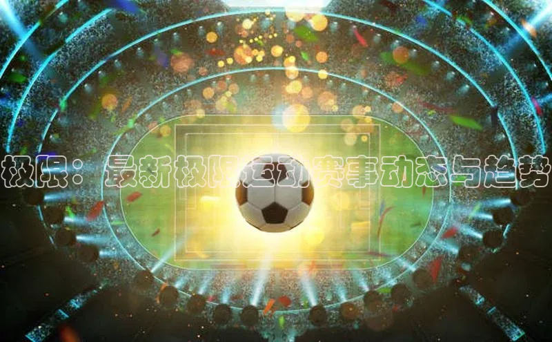 3377体育官网下载ARGA公司极限：最新极限运动赛事动态与趋势