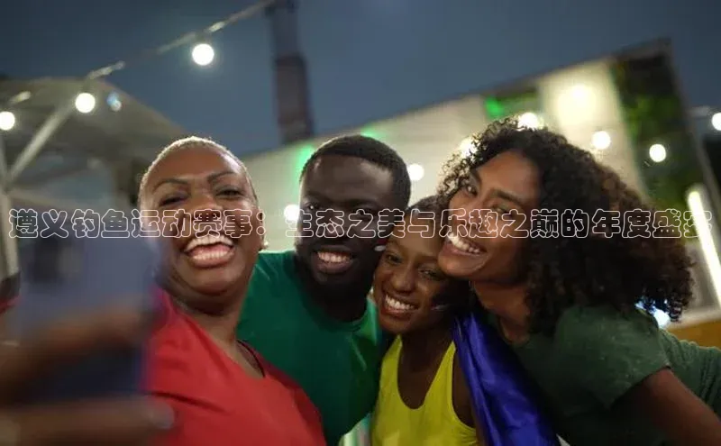 3377体育app官方网站轻美电器遵义钓鱼运动赛事：生态之美与乐趣之巅的年度盛宴