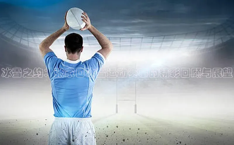 3377体育网站入口下载宣亚国际冰雪之约：张家口冰雪运动赛事的精彩回顾与展望