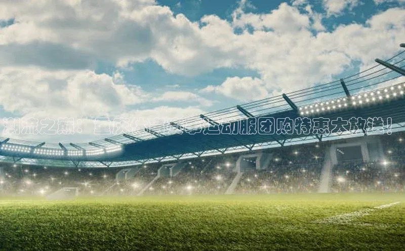 潮流之巅：重庆体育赛事运动服团购特惠大放送！