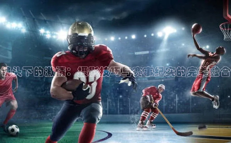 镜头下的激情：摄影技巧与赛事纪实的完美融合