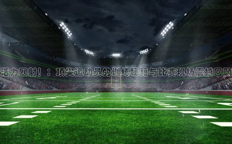 活力四射！：顶尖运动员的训练秘籍与比赛现场震撼回顾