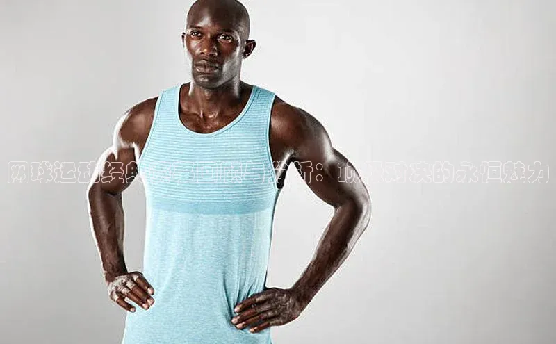 网球运动经典赛事回顾与分析：顶级对决的永恒魅力